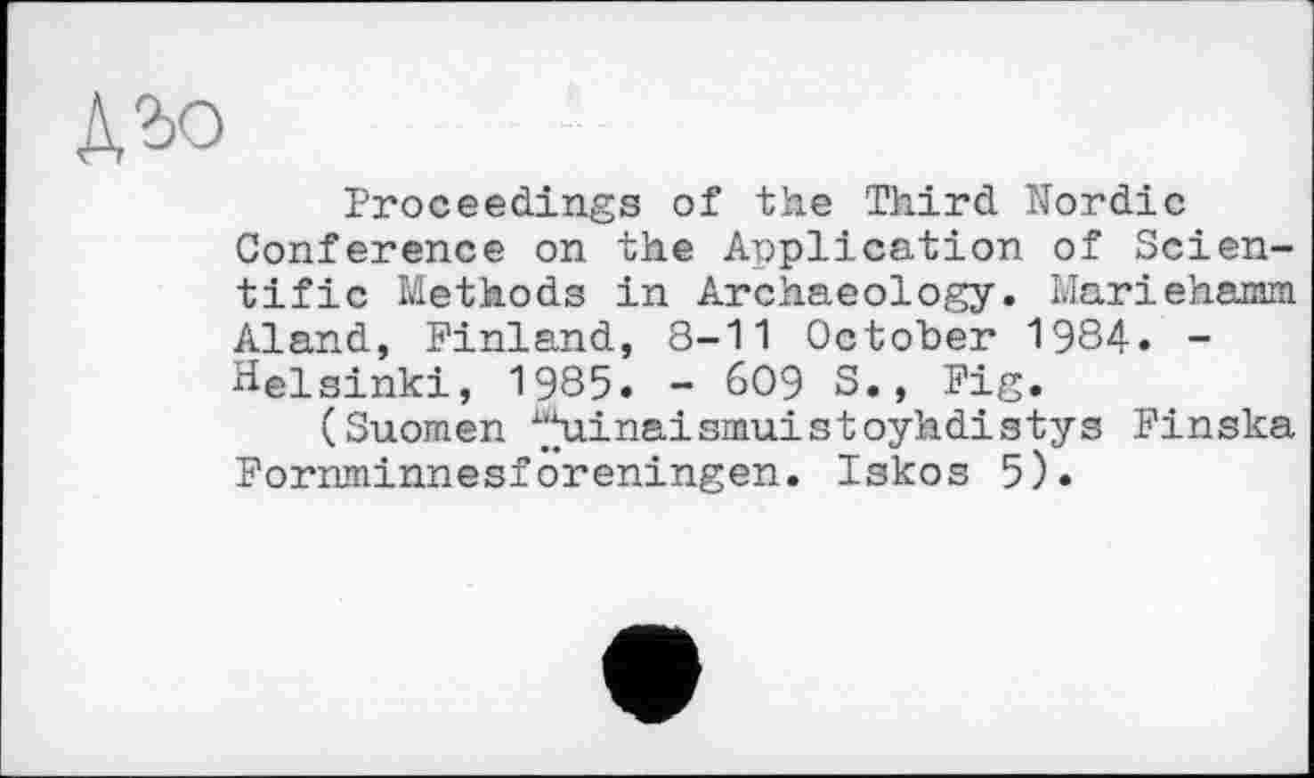 ﻿дъо
Proceedings of the Third Nordic Conference on the Application of Scientific Methods in Archaeology. Marielaamm Aland, Finland, 8-11 October 1984. -Helsinki, 1985. - 609 S., Fig.
(Suomen “hiinaismuistoyhdistys Finska Fornminnesforeningen. Iskos 5).